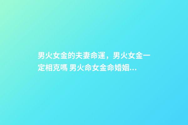 男火女金的夫妻命運，男火女金一定相克嗎 男火命女金命婚姻好嗎，火命和金命在一起好嗎